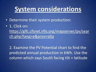 System considerations
• Determine their system production:
• 1. Click on:
  https://glfc.cfsnet.nfis.org/mapserver/pv/sear
  ch.php?lang=e&prov=alta

  2. Examine the PV Potential chart to find the
  predicted annual production in kWh. Use the
  column which says South facing tilt = latitude
 