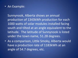 • An Example:

  Sunnynook, Alberta shows an annual
  production of 1343kWh production for each
  1000 watts of solar modules installed facing
  south and tilted at an angle equivalent to the
  latitude. The latitude of Sunnynook is listed
  under the town name, 51.28 degrees.
• As a comparison, Little Smoky, Alberta would
  have a production rate of 1183kWh at an
  angle of 54.7 degrees, etc.
 