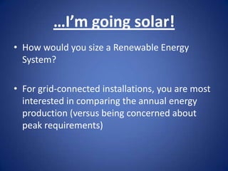 …I’m going solar!
• How would you size a Renewable Energy
  System?

• For grid-connected installations, you are most
  interested in comparing the annual energy
  production (versus being concerned about
  peak requirements)
 
