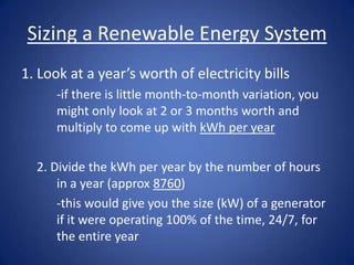 Sizing a Renewable Energy System
1. Look at a year’s worth of electricity bills
      -if there is little month-to-month variation, you
      might only look at 2 or 3 months worth and
      multiply to come up with kWh per year

  2. Divide the kWh per year by the number of hours
      in a year (approx 8760)
      -this would give you the size (kW) of a generator
      if it were operating 100% of the time, 24/7, for
      the entire year
 