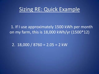 Sizing RE: Quick Example

 1. If I use approximately 1500 kWh per month
on my farm, this is 18,000 kWh/yr (1500*12)

 2. 18,000 / 8760 = 2.05 = 2 kW
 
