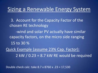 Sizing a Renewable Energy System
  3. Account for the Capacity Factor of the
 chosen RE technology
     -wind and solar PV actually have similar
 capacity factors, on the micro side ranging
  15 to 30 %
Quick Example (assume 23% Cap. Factor):
     2 kW / 0.23 = 8.7 kW RE would be required

Double check calc: take 8.7 x 8760 x .23 = 17,530
 