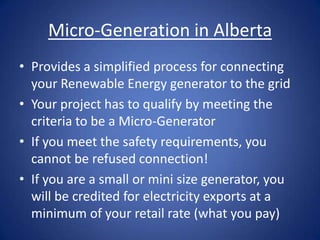 Micro-Generation in Alberta
• Provides a simplified process for connecting
  your Renewable Energy generator to the grid
• Your project has to qualify by meeting the
  criteria to be a Micro-Generator
• If you meet the safety requirements, you
  cannot be refused connection!
• If you are a small or mini size generator, you
  will be credited for electricity exports at a
  minimum of your retail rate (what you pay)
 