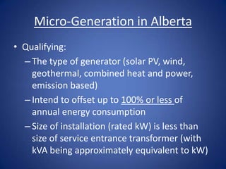Micro-Generation in Alberta
• Qualifying:
  – The type of generator (solar PV, wind,
    geothermal, combined heat and power,
    emission based)
  – Intend to offset up to 100% or less of
    annual energy consumption
  – Size of installation (rated kW) is less than
    size of service entrance transformer (with
    kVA being approximately equivalent to kW)
 