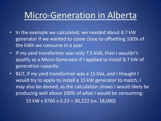 Micro-Generation in Alberta
• In the example we calculated, we needed about 8.7 kW
  generator if we wanted to come close to offsetting 100% of
  the kWh we consume in a year
• If my yard transformer was only 7.5 kVA, then I wouldn’t
  qualify as a Micro-Generator if I applied to install 8.7 kW of
  generation capacity
• BUT, if my yard transformer was a 15 kVa, and I thought I
  would try to apply to install a 15 kW generator to match, I
  may also be denied, as the calculation shows I would likely be
  producing well above 100% of what I would be consuming:
       15 kW x 8760 x 0.23 = 30,222 (vs. 18,000)
 