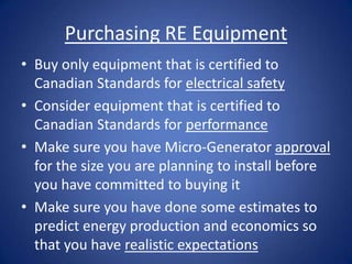 Purchasing RE Equipment
• Buy only equipment that is certified to
  Canadian Standards for electrical safety
• Consider equipment that is certified to
  Canadian Standards for performance
• Make sure you have Micro-Generator approval
  for the size you are planning to install before
  you have committed to buying it
• Make sure you have done some estimates to
  predict energy production and economics so
  that you have realistic expectations
 