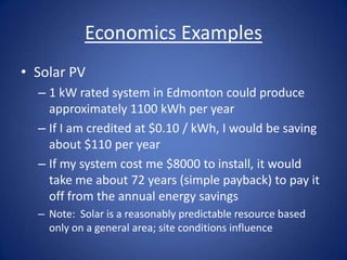 Economics Examples
• Solar PV
  – 1 kW rated system in Edmonton could produce
    approximately 1100 kWh per year
  – If I am credited at $0.10 / kWh, I would be saving
    about $110 per year
  – If my system cost me $8000 to install, it would
    take me about 72 years (simple payback) to pay it
    off from the annual energy savings
  – Note: Solar is a reasonably predictable resource based
    only on a general area; site conditions influence
 
