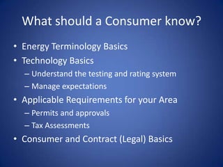What should a Consumer know?
• Energy Terminology Basics
• Technology Basics
  – Understand the testing and rating system
  – Manage expectations
• Applicable Requirements for your Area
  – Permits and approvals
  – Tax Assessments
• Consumer and Contract (Legal) Basics
 