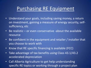Purchasing RE Equipment
• Understand your goals, including saving money, a return
  on investment, gaining a measure of energy security, self-
  sufficiency, etc
• Be realistic – or even conservative -about the available
  resource
• Be confident in the equipment and retailer / installer that
  you choose to work with
• Know that RE specific financing is available (FCC)
• Take advantage of tax benefits using Class 43.1/43.2
  accelerated depreciation
• Call Alberta Agriculture to get help understanding
  specific RE topics or working through a project plan
 