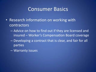 Consumer Basics
• Research information on working with
  contractors
  – Advice on how to find out if they are licensed and
    insured – Worker’s Compensation Board coverage
  – Developing a contract that is clear, and fair for all
    parties
  – Warranty issues
 