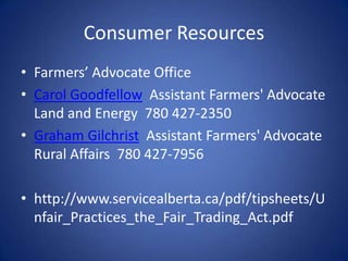 Consumer Resources
• Farmers’ Advocate Office
• Carol Goodfellow Assistant Farmers' Advocate
  Land and Energy 780 427-2350
• Graham Gilchrist Assistant Farmers' Advocate
  Rural Affairs 780 427-7956

• http://www.servicealberta.ca/pdf/tipsheets/U
  nfair_Practices_the_Fair_Trading_Act.pdf
 
