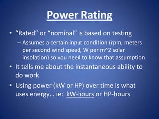 Power Rating
• “Rated” or “nominal” is based on testing
  – Assumes a certain input condition (rpm, meters
    per second wind speed, W per m^2 solar
    insolation) so you need to know that assumption
• It tells me about the instantaneous ability to
  do work
• Using power (kW or HP) over time is what
  uses energy… ie: kW-hours or HP-hours
 
