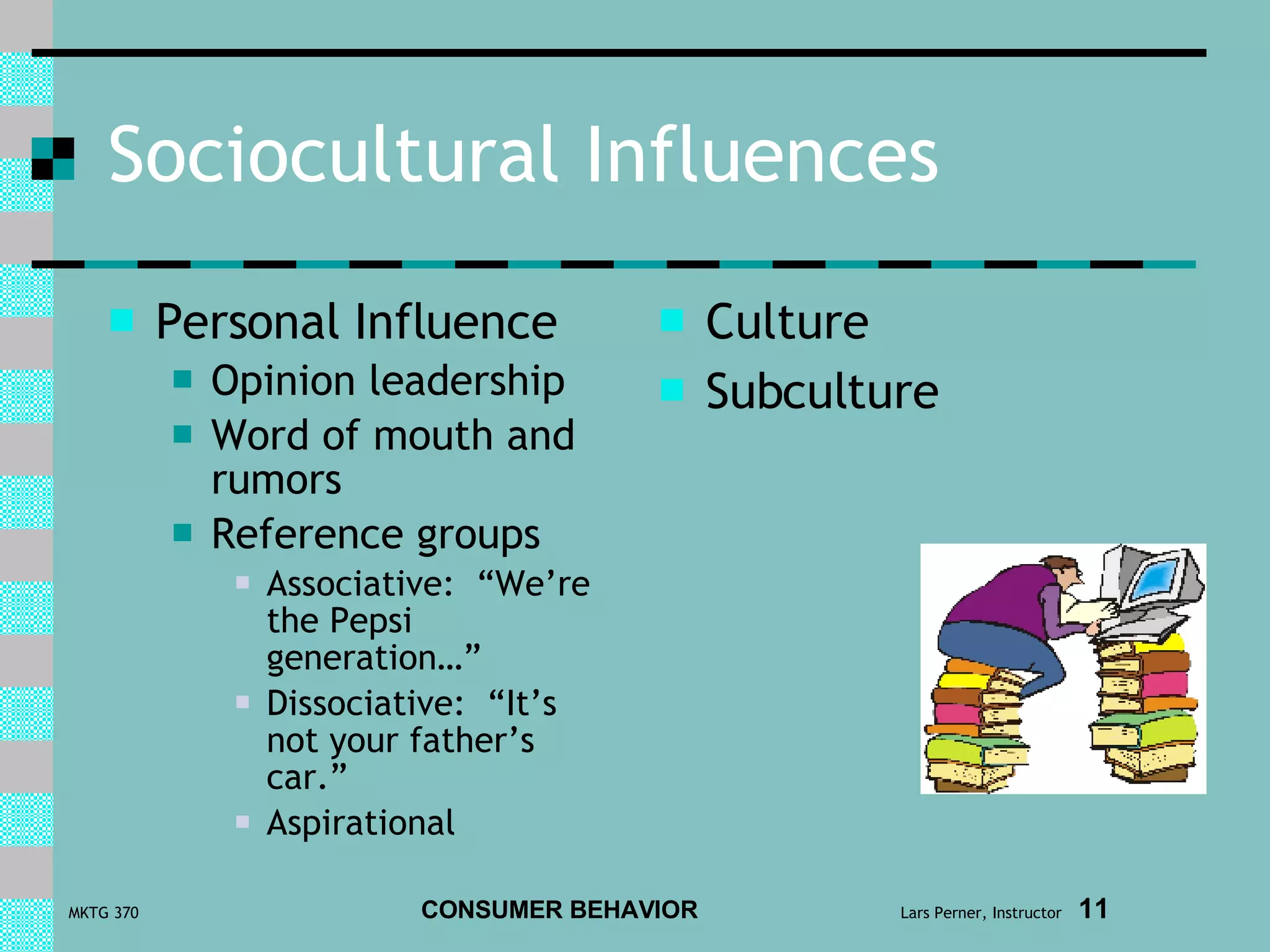 Sociocultural Influences Personal Influence Opinion leadership Word of mouth and rumors Reference groups Associative:  “We’re the Pepsi generation…” Dissociative:  “It’s not your father’s car.” Aspirational Culture Subculture 