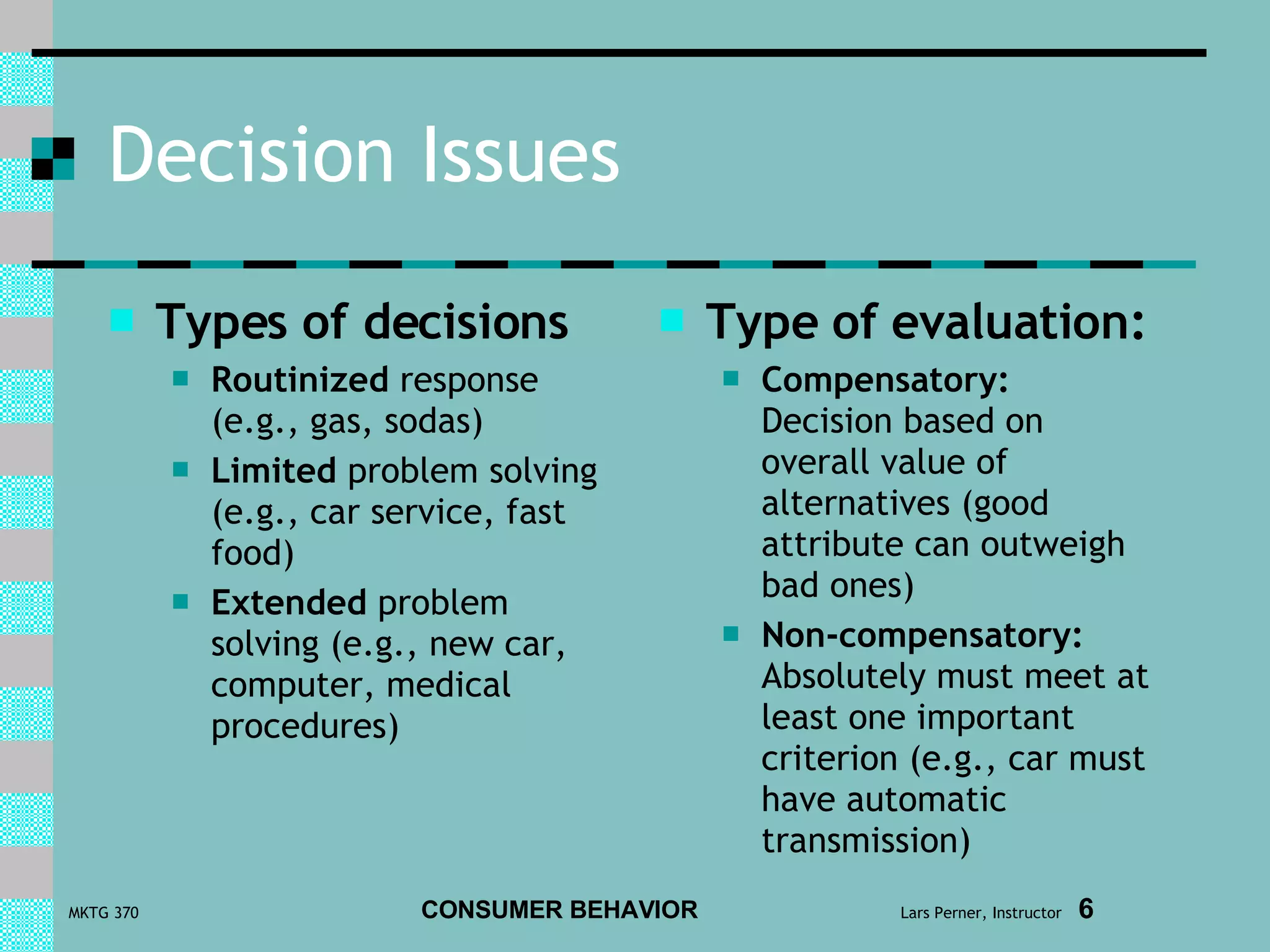 Decision Issues Types of decisions Routinized  response (e.g., gas, sodas) Limited  problem solving (e.g., car service, fast food) Extended  problem solving (e.g., new car, computer, medical procedures) Type of evaluation: Compensatory:   Decision based on overall value of alternatives (good attribute can outweigh bad ones) Non-compensatory:   Absolutely must meet at least one important criterion (e.g., car must have automatic transmission) 