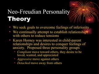 Neo-Freudian Personality  Theory We seek goals to overcome feelings of inferiority We continually attempt to establish relationships with others to reduce tensions Karen Horney was interested in child-parent relationships and desires to conquer feelings of anxiety.  Proposed three personality groups Compliant  move toward others, they desire to be loved, wanted, and appreciated Aggressive  move against others Detached  move away from others 