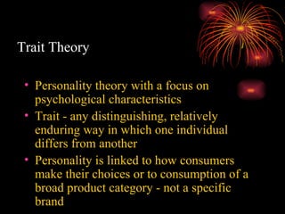 Trait Theory Personality theory with a focus on psychological characteristics Trait - any distinguishing, relatively enduring way in which one individual differs from another Personality is linked to how consumers make their choices or to consumption of a broad product category - not a specific brand 