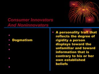 Innovativeness Dogmatism Social character Need for uniqueness Optimum stimulation level Variety-novelty seeking A personality trait that reflects the degree of rigidity a person displays toward the unfamiliar and toward information that is contrary to his or her own established beliefs Consumer Innovators And Noninnovators 