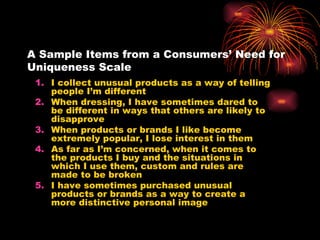 A Sample Items from a Consumers’ Need for Uniqueness Scale I collect unusual products as a way of telling people I’m different When dressing, I have sometimes dared to be different in ways that others are likely to disapprove When products or brands I like become extremely popular, I lose interest in them As far as I’m concerned, when it comes to the products I buy and the situations in which I use them, custom and rules are made to be broken I have sometimes purchased unusual products or brands as a way to create a more distinctive personal image 