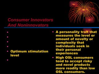 Innovativeness Dogmatism Social character Need for uniqueness Optimum stimulation level Variety-novelty seeking A personality trait that measures the level or amount of novelty or complexity that individuals seek in their personal experiences High OSL consumers tend to accept risky and novel products more readily than low OSL consumers. Consumer Innovators And Noninnovators 