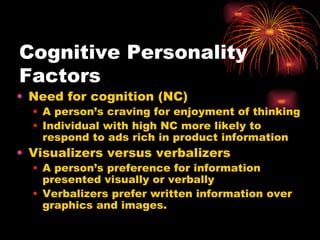 Cognitive Personality Factors Need for cognition (NC) A person’s craving for enjoyment of thinking Individual with high NC more likely to respond to ads rich in product information Visualizers versus verbalizers A person’s preference for information presented visually or verbally Verbalizers prefer written information over graphics and images. 