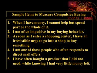 Sample Items to Measure Compulsive Buying When I have money, I cannot help but spend part or the whole of it. I am often impulsive in my buying behavior. As soon as I enter a shopping center, I have an irresistible urge to go into a shop to buy something. I am one of those people who often responds to direct mail offers. I have often bought a product that I did not need, while knowing I had very little money left. 