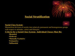 Social Stratification Social Class System  –  Hierarchical division of society into relatively permanent and homogeneous groups with respect to attitudes, values and lifestyles. Criteria for a Social Class System:  Individual Classes Must Be: Bounded Ordered Mutually Exclusive Exhaustive Influential 
