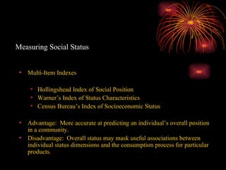 Measuring Social Status Multi-Item Indexes Hollingshead Index of Social Position Warner’s Index of Status Characteristics Census Bureau’s Index of Socioeconomic Status Advantage:  More accurate at predicting an individual’s overall position in a community. Disadvantage:  Overall status may mask useful associations between individual status dimensions and the consumption process for particular products. 