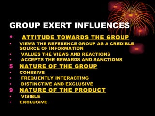 GROUP EXERT INFLUENCES ATTITUDE TOWARDS THE GROUP VIEWS THE REFERENCE GROUP AS A CREDIBLE SOURCE OF INFORMATION VALUES THE VIEWS AND REACTIONS ACCEPTS THE REWARDS AND SANCTIONS NATURE OF THE GROUP COHESIVE FREQUENTLY INTERACTING DISTINCTIVE AND EXCLUSIVE NATURE OF THE PRODUCT VISIBLE EXCLUSIVE 