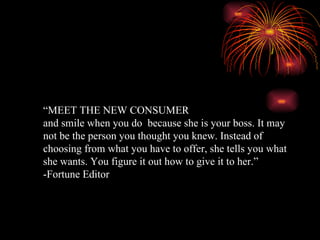 “ MEET THE NEW CONSUMER and smile when you do  because she is your boss. It may not be the person you thought you knew. Instead of choosing from what you have to offer, she tells you what she wants. You figure it out how to give it to her.” -Fortune Editor 