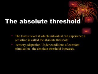 The absolute threshold The lowest level at which individual can experience a sensation is called the absolute threshold. sensory adaptation-Under conditions of constant stimulation , the absolute threshold increases. 