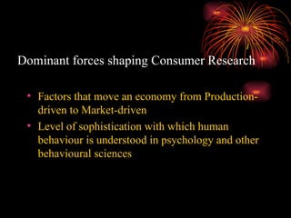Dominant forces shaping Consumer Research Factors that move an economy from Production-driven to Market-driven Level of sophistication with which human behaviour is understood in psychology and other behavioural sciences 