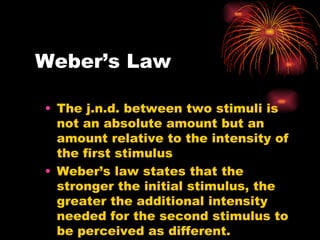 Weber’s Law The j.n.d. between two stimuli is not an absolute amount but an amount relative to the intensity of the first stimulus Weber’s law states that the stronger the initial stimulus, the greater the additional intensity needed for the second stimulus to be perceived as different. 