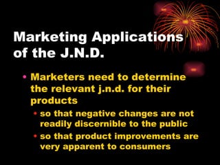 Marketing Applications  of the J.N.D. Marketers need to determine the relevant j.n.d. for their products so that negative changes are not readily discernible to the public so that product improvements are very apparent to consumers 