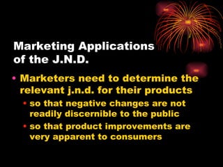 Marketing Applications  of the J.N.D. Marketers need to determine the relevant j.n.d. for their products so that negative changes are not readily discernible to the public so that product improvements are very apparent to consumers 