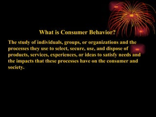 What is Consumer Behavior? The study of individuals, groups, or organizations and the processes they use to select, secure, use, and dispose of products, services, experiences, or ideas to satisfy needs and the impacts that these processes have on the consumer and society. 