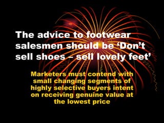 The advice to footwear salesmen should be ‘Don’t sell shoes – sell lovely feet’ Marketers must contend with small changing segments of highly selective buyers intent on receiving genuine value at the lowest price 