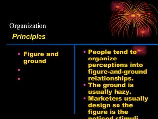 Organization Figure and ground Grouping Closure People tend to organize perceptions into figure-and-ground relationships. The ground is usually hazy. Marketers usually design so the figure is the noticed stimuli. Principles 