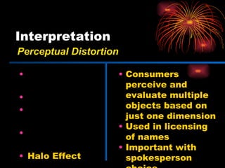 Interpretation Physical Appearances Stereotypes First Impressions Jumping to Conclusions Halo Effect Consumers perceive and evaluate multiple objects based on just one dimension Used in licensing of names Important with spokesperson choice Perceptual Distortion 