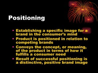 Positioning Establishing a specific image for a brand in the consumer’s mind Product is positioned in relation to competing brands Conveys the concept, or meaning, of the product in terms of how it fulfills a consumer need Result of successful positioning is a distinctive, positive brand image 