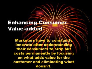 Enhancing Consumer Value-added Marketers have to constantly innovate after understanding their consumers to strip out costs permanently by focusing on what adds value for the customer and eliminating what doesn’t. 