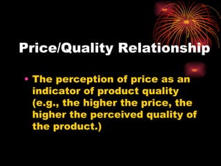Price/Quality Relationship The perception of price as an indicator of product quality (e.g., the higher the price, the higher the perceived quality of the product.) 