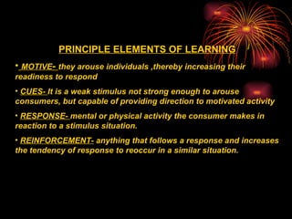 PRINCIPLE ELEMENTS OF LEARNING MOTIVE -  they arouse individuals ,thereby increasing their readiness to respond CUES-  It is a weak stimulus not strong enough to arouse consumers, but capable of providing direction to motivated activity RESPONSE-  mental or physical activity the consumer makes in reaction to a stimulus situation. REINFORCEMENT-  anything that follows a response and increases the tendency of response to reoccur in a similar situation. 