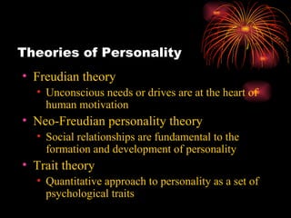 Theories of Personality Freudian theory Unconscious needs or drives are at the heart of human motivation Neo-Freudian personality theory Social relationships are fundamental to the formation and development of personality Trait theory Quantitative approach to personality as a set of psychological traits 