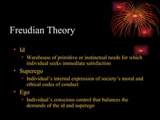 Freudian Theory Id Warehouse of primitive or instinctual needs for which individual seeks immediate satisfaction Superego Individual’s internal expression of society’s moral and ethical codes of conduct Ego Individual’s conscious control that balances the demands of the id and superego 