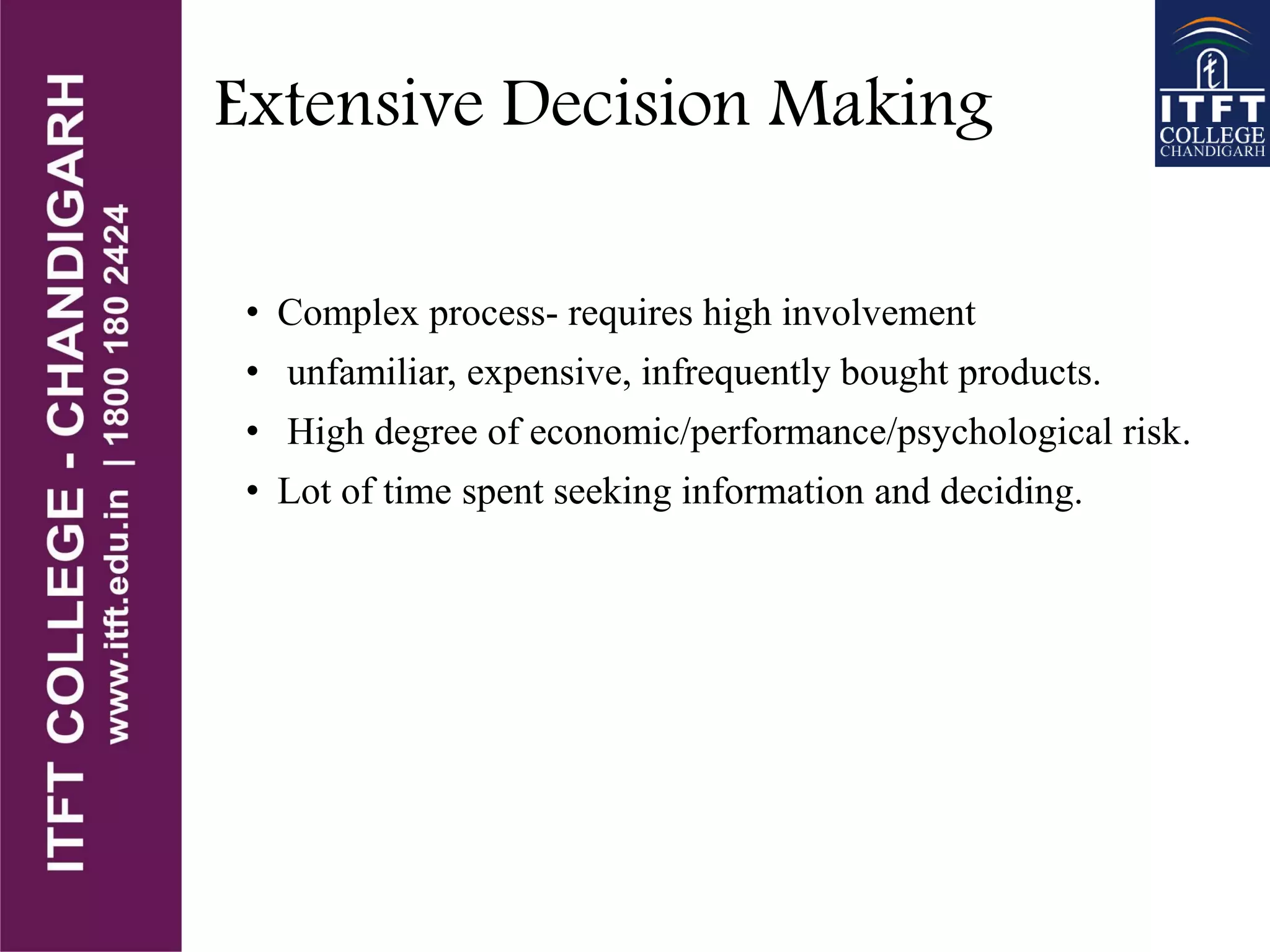 Extensive Decision Making
• Complex process- requires high involvement
• unfamiliar, expensive, infrequently bought products.
• High degree of economic/performance/psychological risk.
• Lot of time spent seeking information and deciding.
 