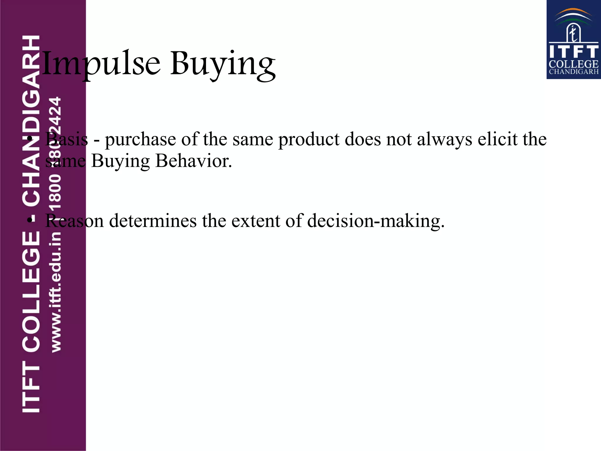 Impulse Buying
• Basis - purchase of the same product does not always elicit the
same Buying Behavior.
• Reason determines the extent of decision-making.
 
