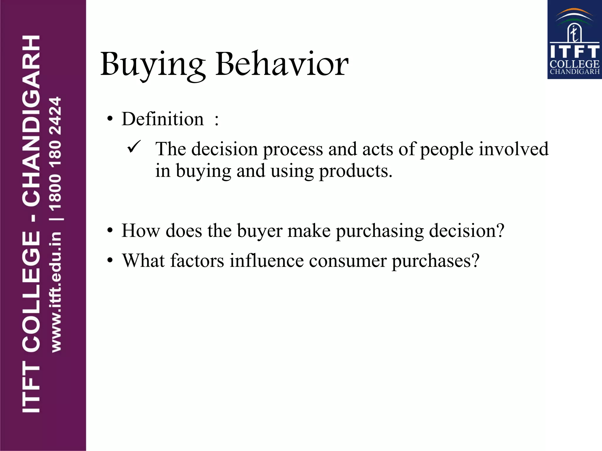 Buying Behavior
• Definition :
 The decision process and acts of people involved
in buying and using products.
• How does the buyer make purchasing decision?
• What factors influence consumer purchases?
 