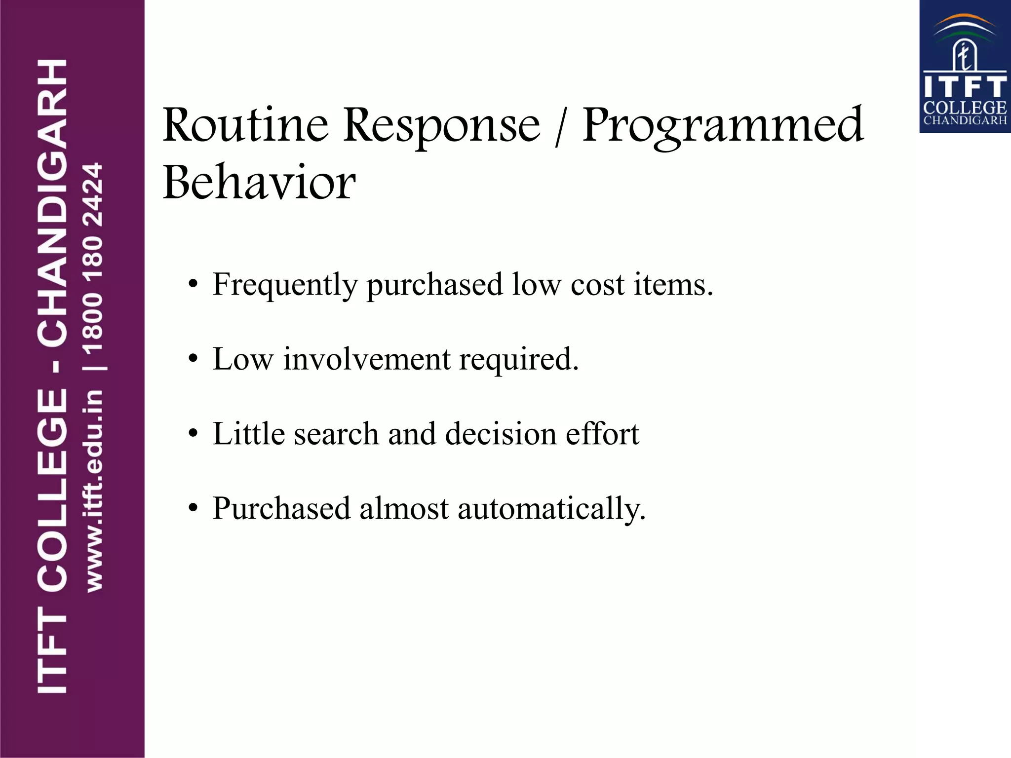 Routine Response / Programmed
Behavior
• Frequently purchased low cost items.
• Low involvement required.
• Little search and decision effort
• Purchased almost automatically.
 
