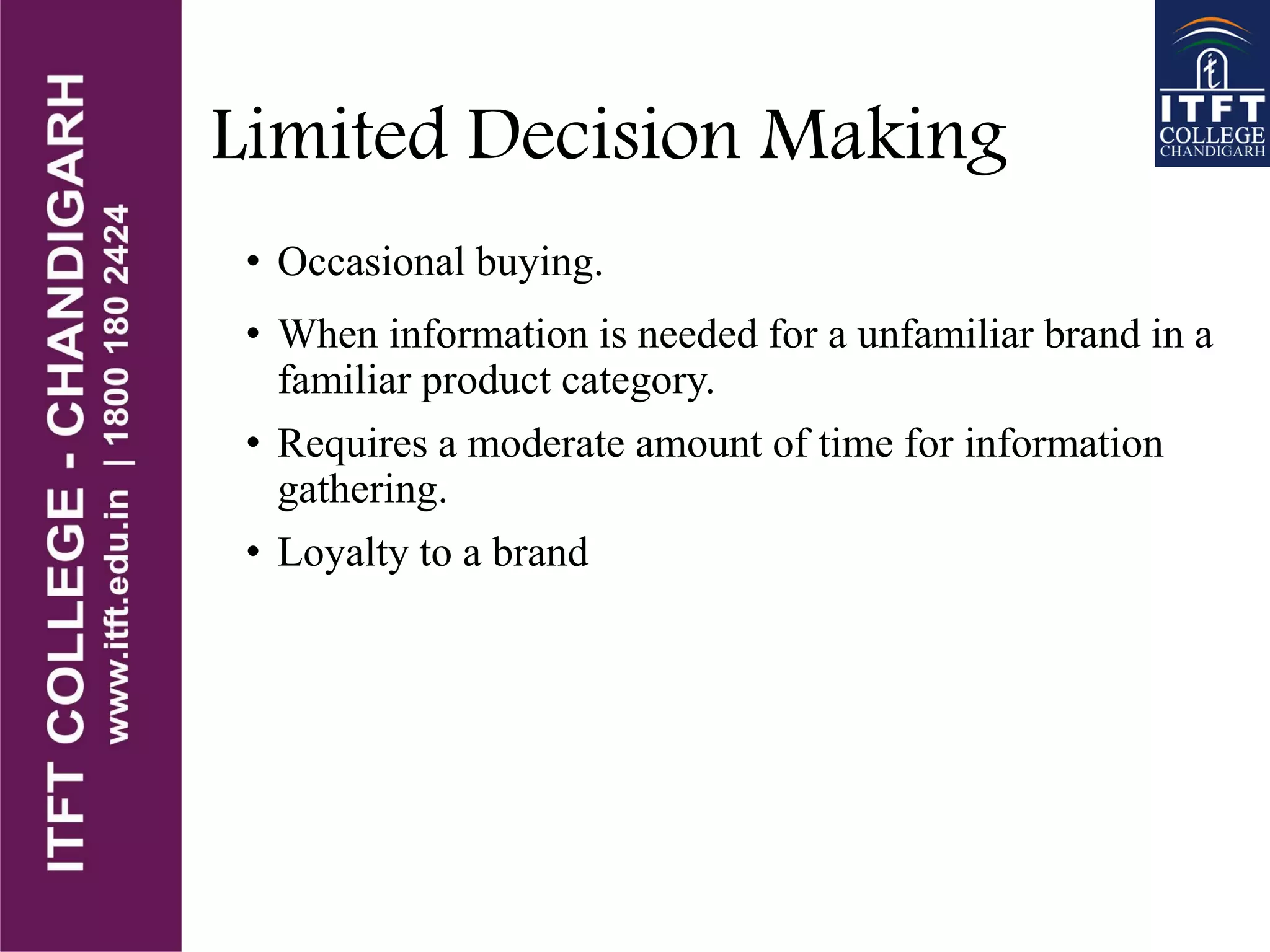 Limited Decision Making
• Occasional buying.
• When information is needed for a unfamiliar brand in a
familiar product category.
• Requires a moderate amount of time for information
gathering.
• Loyalty to a brand
 