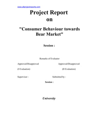 www.allprojectreports.com

Project Report
on
"Consumer Behaviour towards
Bear Market"
Session :

Remarks of Evaluator
Approved/Disapproved

Approved/Disapproved

(I Evaluation)
Supervisor :

(II Evaluation)
Submitted by :
Session :

University

 